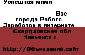  Успешная мама                                                                 - Все города Работа » Заработок в интернете   . Свердловская обл.,Невьянск г.